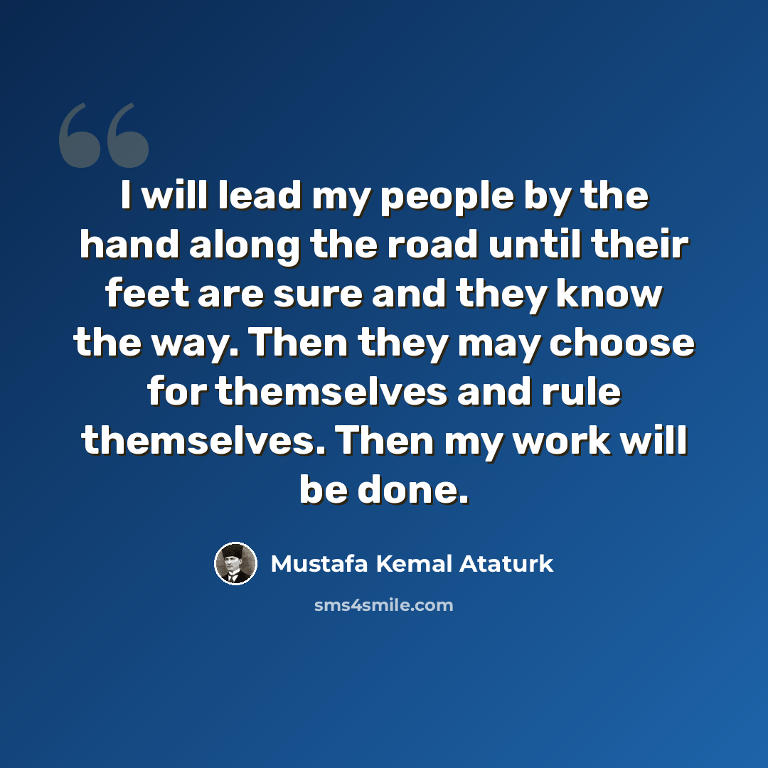 “I will lead my people by the hand along the road until their feet are sure and they know the way. Then they may choose for themselves and rule themselves. Then my work will be done.” quote by Mustafa Kemal Ataturk