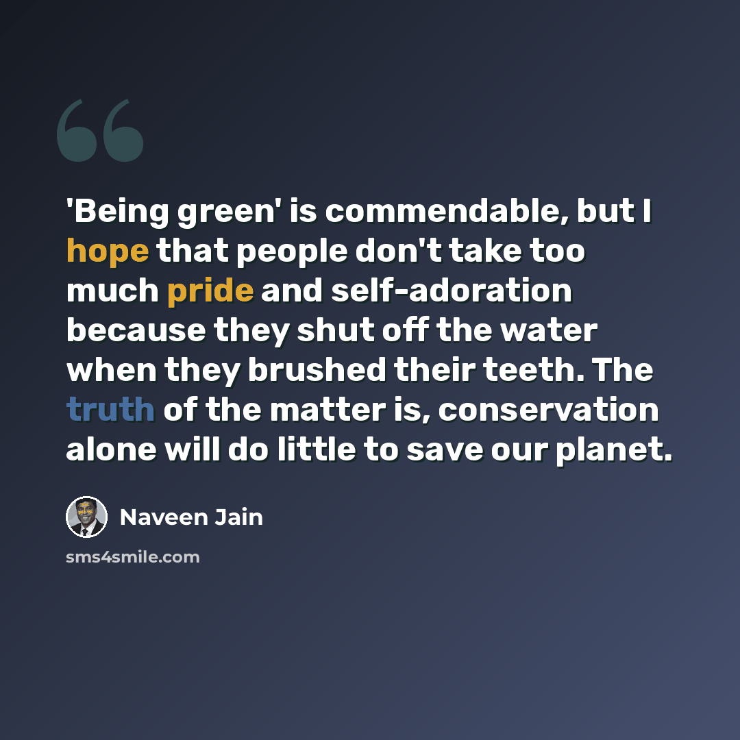 “'Being green' is commendable, but I hope that people don't take too much pride and self-adoration because they shut off the water when they brushed their teeth. The truth of the matter is, conservation alone will do little to save our planet.” quote by Naveen Jain