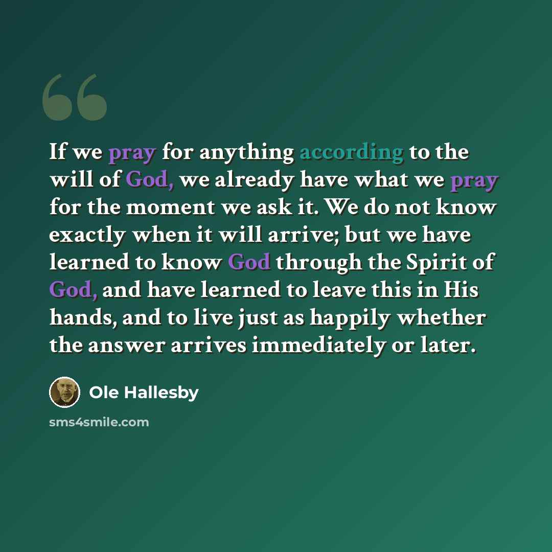 “If we pray for anything according to the will of God, we already have what we pray for the moment we ask it. We do not know exactly when it will arrive; but we have learned to know God through the Spirit of God, and have learned to leave this in His hands, and to live just as happily whether the…” quote by Ole Hallesby