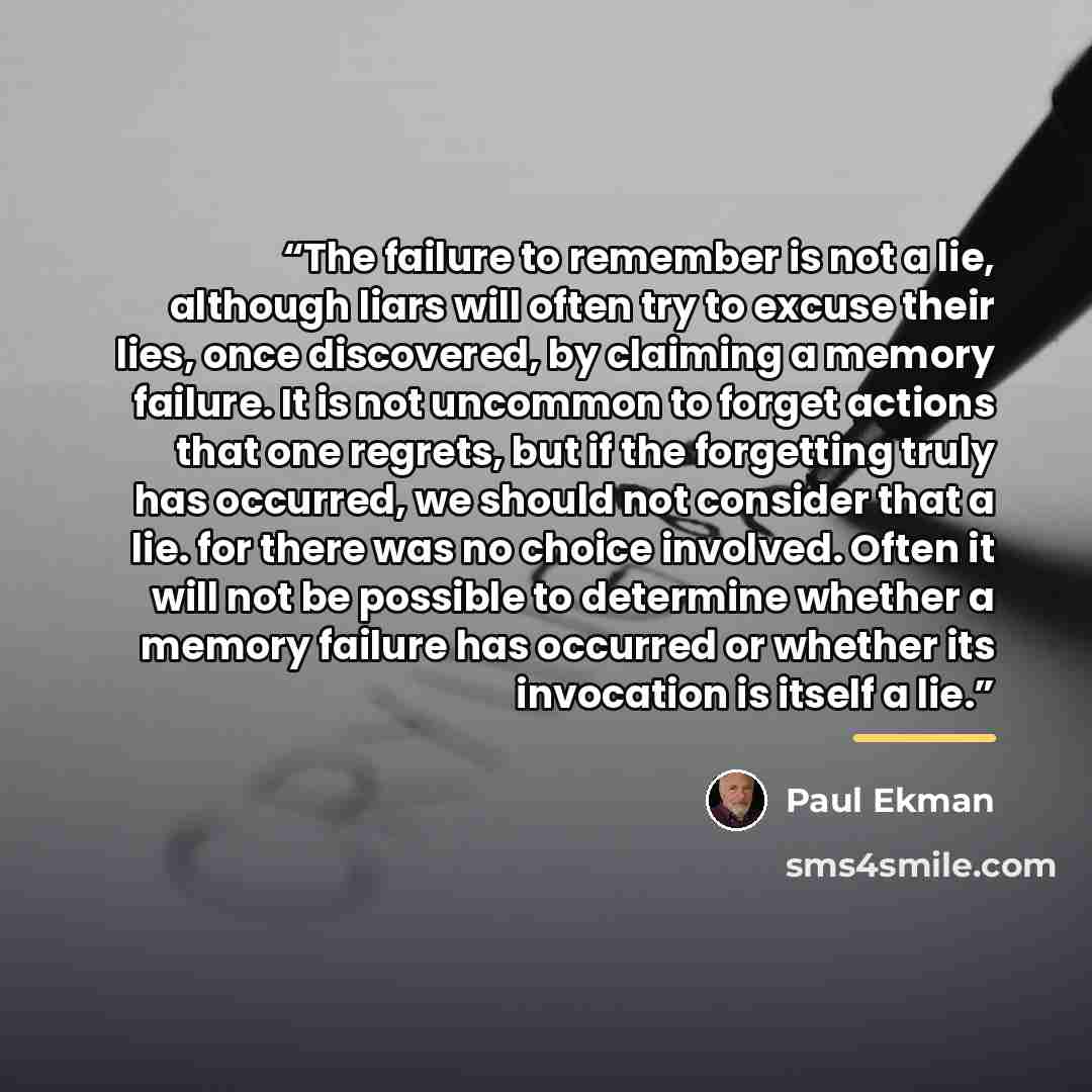“The failure to remember is not a lie, although liars will often try to excuse their lies, once discovered, by claiming a memory failure. It is not uncommon to forget actions that one regrets, but if the forgetting truly has occurred, we should not consider that a lie. for there was no choice…” quote by Paul Ekman