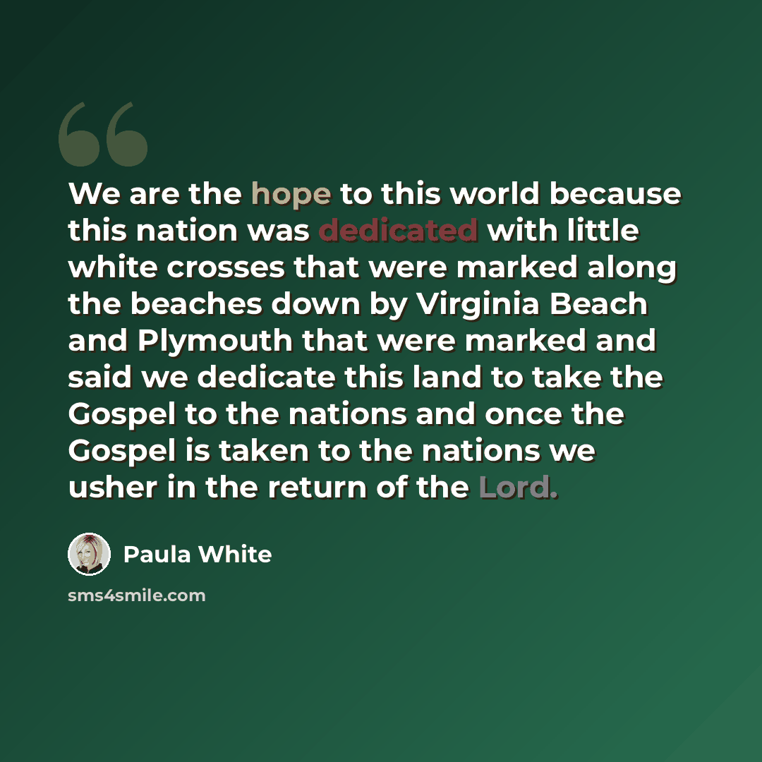 “We are the hope to this world because this nation was dedicated with little white crosses that were marked along the beaches down by Virginia Beach and Plymouth that were marked and said we dedicate this land to take the Gospel to the nations and once the Gospel is taken to the nations we usher in…” quote by Paula White