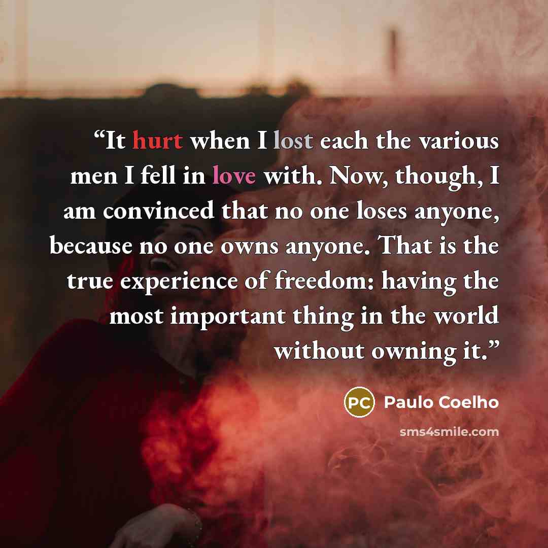 “It hurt when I lost each the various men I fell in love with. Now, though, I am convinced that no one loses anyone, because no one owns anyone. That is the true experience of freedom: having the most important thing in the world without owning it.” quote by Paulo Coelho
