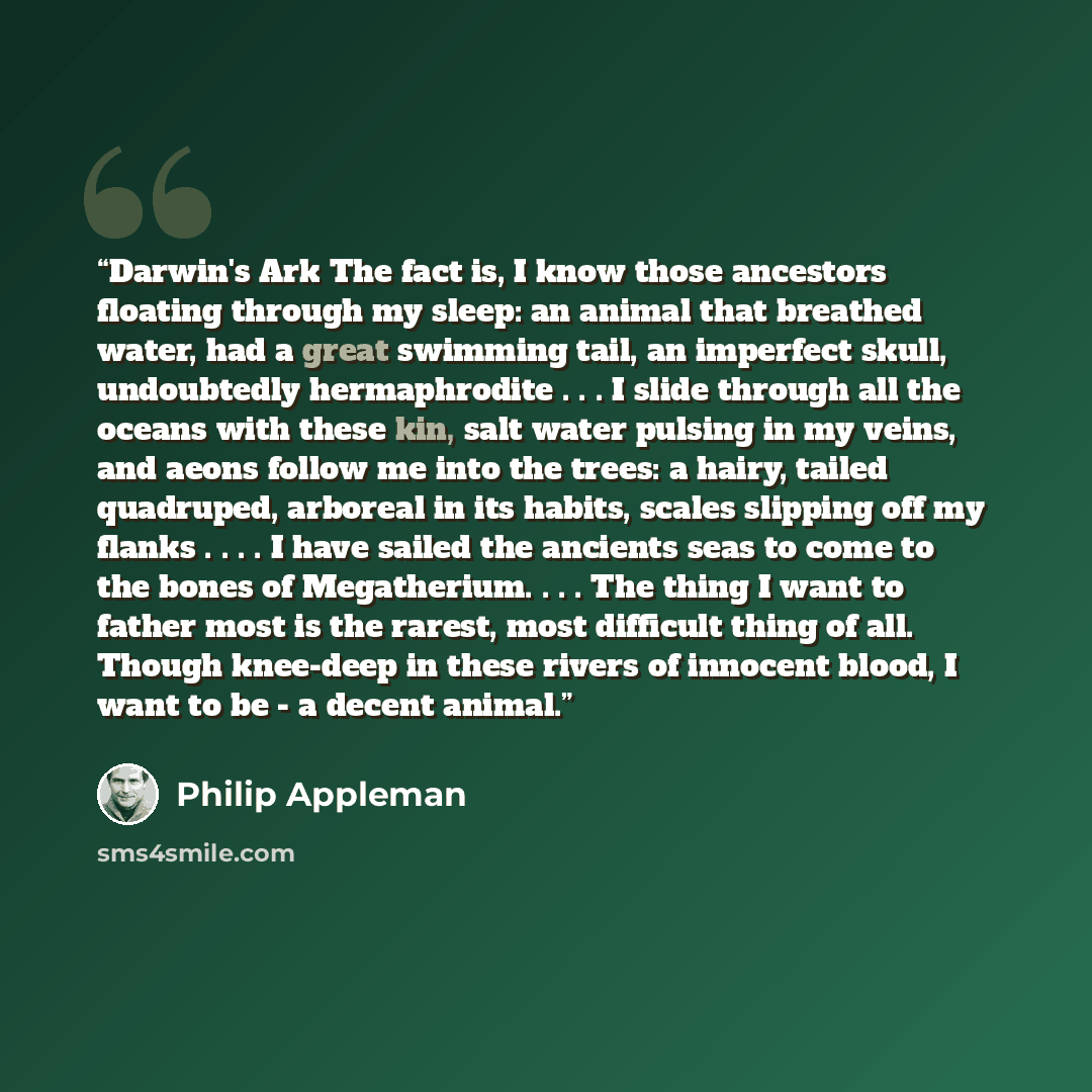 “Darwin's Ark The fact is, I know those ancestors floating through my sleep: an animal that breathed water, had a great swimming tail, an imperfect skull, undoubtedly hermaphrodite . . . I slide through all the oceans with these kin, salt water pulsing in my veins, and aeons follow me into the…” quote by Philip Appleman