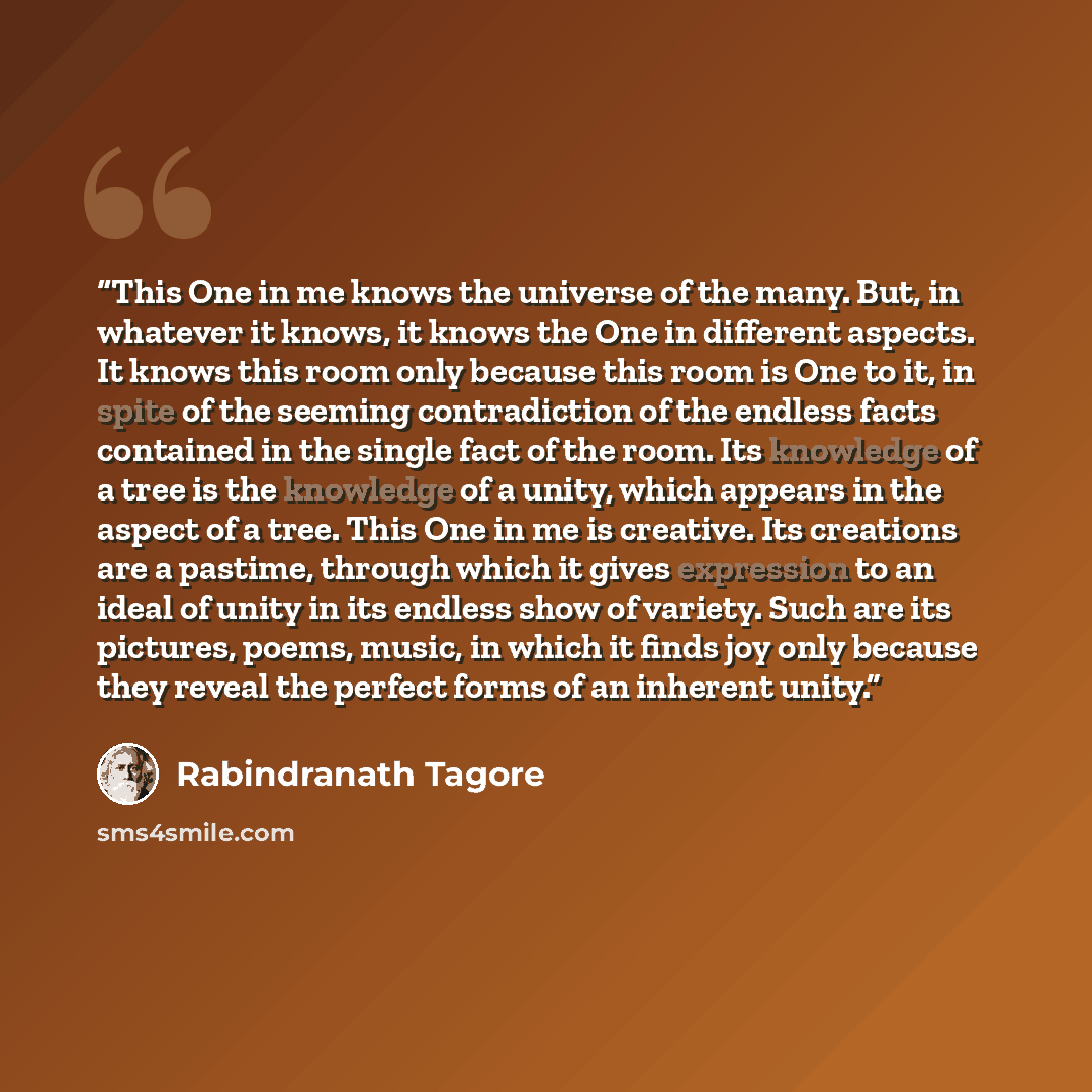 “This One in me knows the universe of the many. But, in whatever it knows, it knows the One in different aspects. It knows this room only because this room is One to it, in spite of the seeming contradiction of the endless facts contained in the single fact of the room. Its knowledge of a tree is…” quote by Rabindranath Tagore