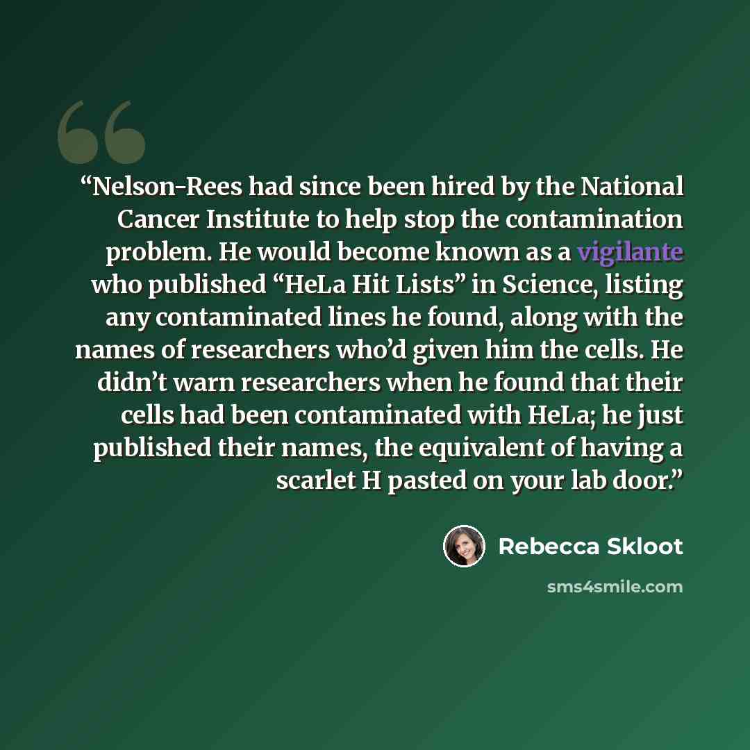“Nelson-Rees had since been hired by the National Cancer Institute to help stop the contamination problem. He would become known as a vigilante who published “HeLa Hit Lists” in Science, listing any contaminated lines he found, along with the names of researchers who’d given him the cells. He…” quote by Rebecca Skloot
