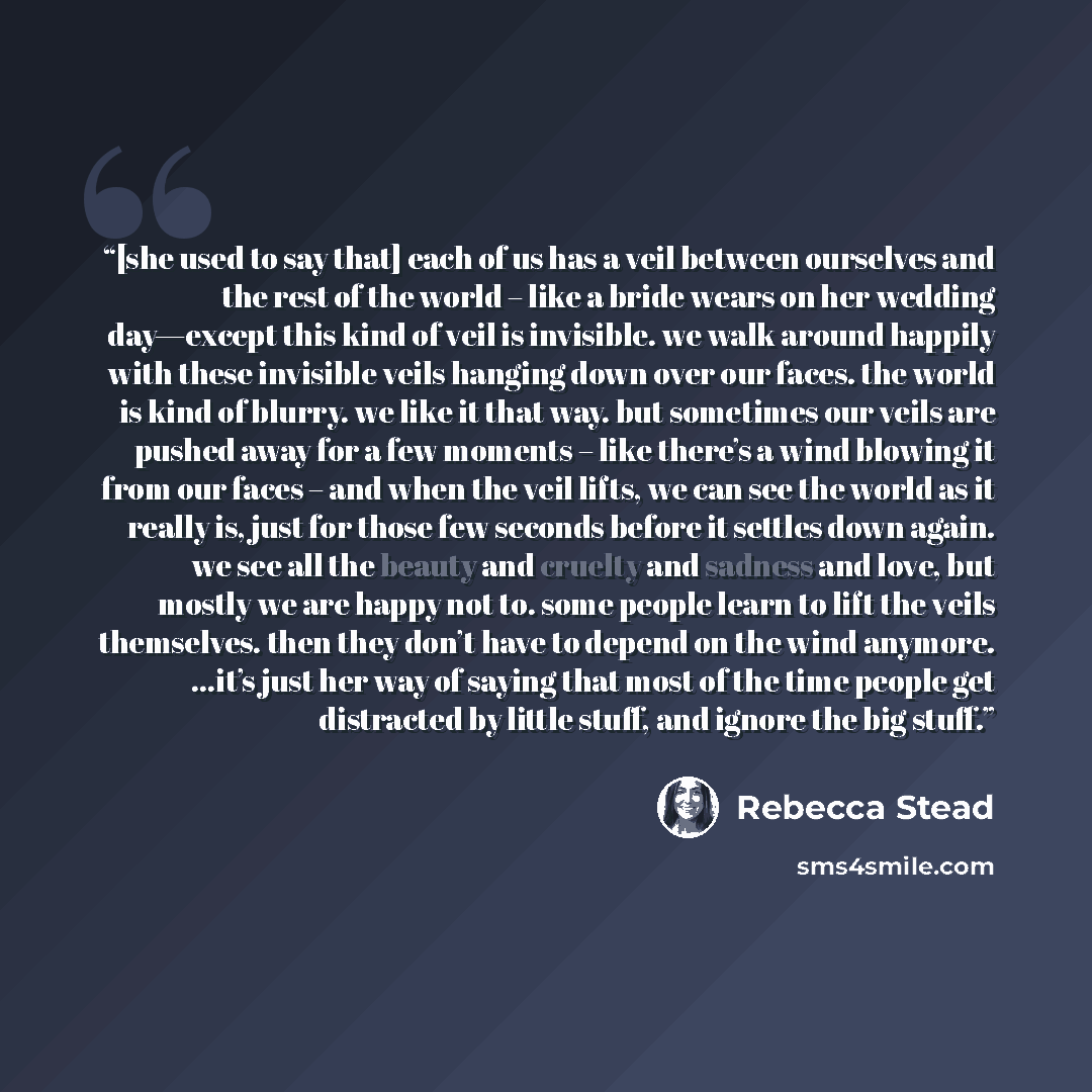 “[she used to say that] each of us has a veil between ourselves and the rest of the world – like a bride wears on her wedding day—except this kind of veil is invisible. we walk around happily with these invisible veils hanging down over our faces. the world is kind of blurry. we like it that way…” quote by Rebecca Stead