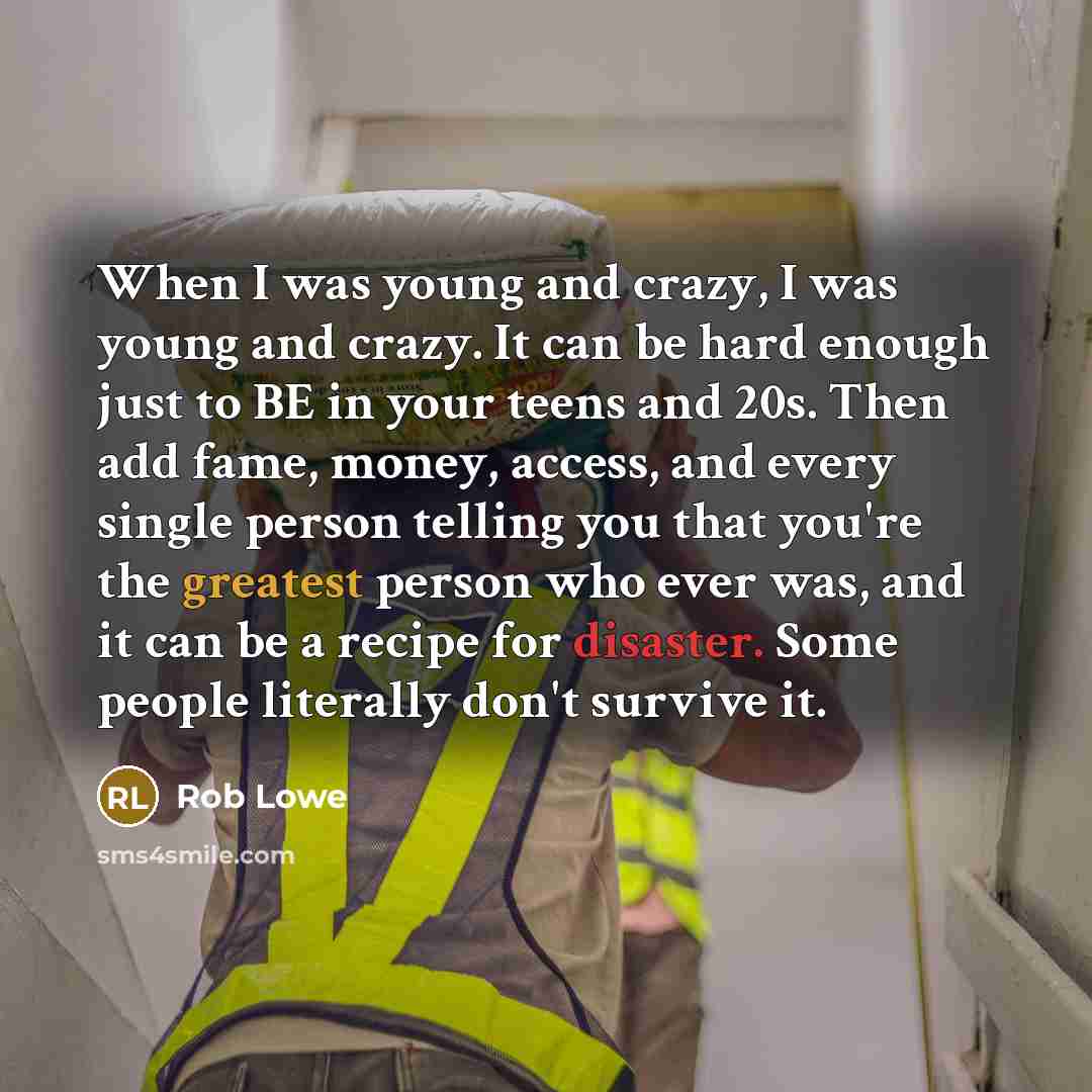 “When I was young and crazy, I was young and crazy. It can be hard enough just to BE in your teens and 20s. Then add fame, money, access, and every single person telling you that you're the greatest person who ever was, and it can be a recipe for disaster. Some people literally don't survive it.” quote by Rob Lowe