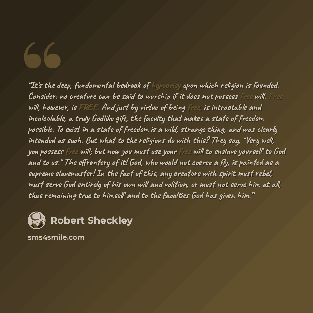 “It's the deep, fundamental bedrock of hypocrisy upon which religion is founded. Consider: no creature can be said to worship if it does not possess free will. Free will, however, is FREE. And just by virtue of being free, is intractable and incalculable, a truly Godlike gift, the faculty that…” quote by Robert Sheckley
