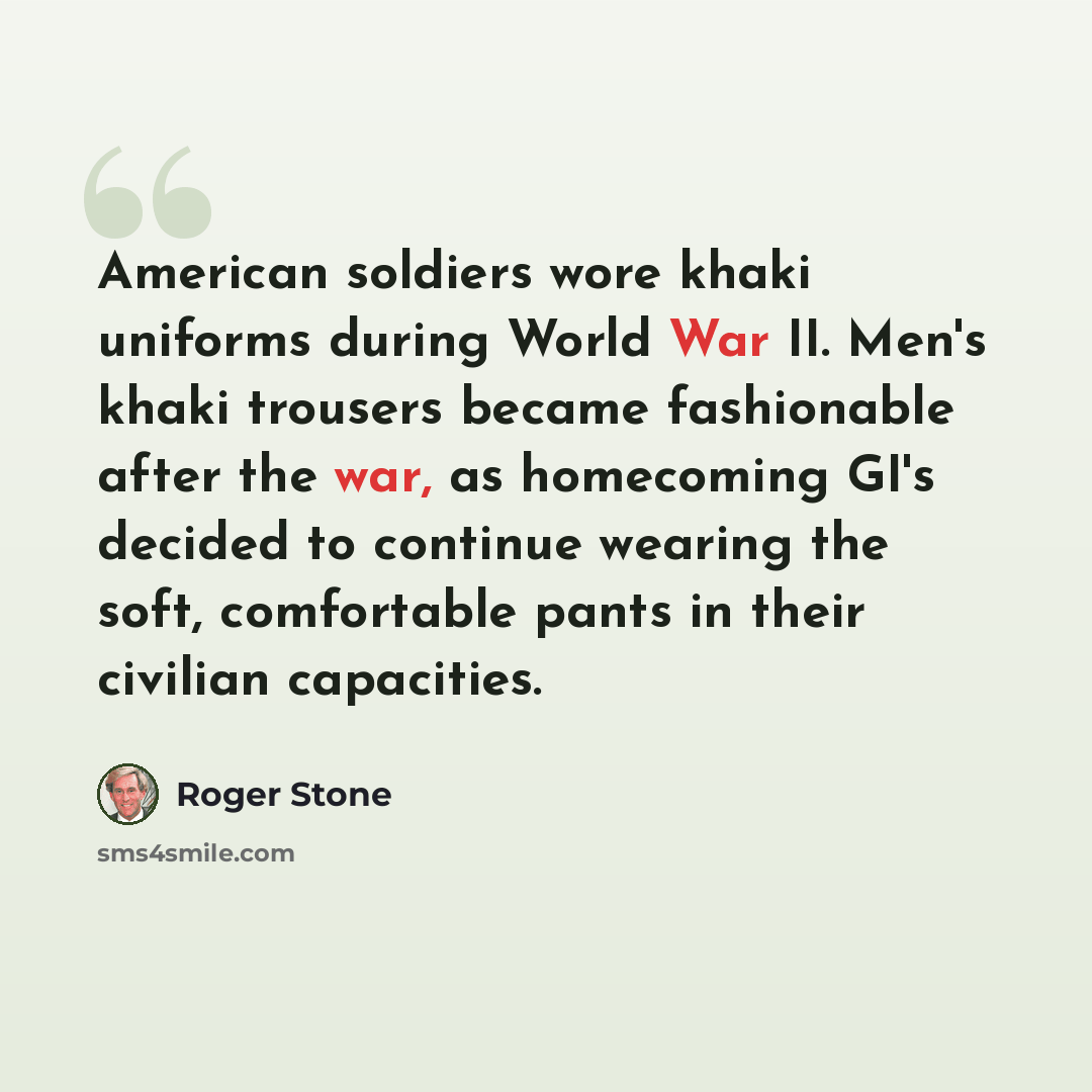 “American soldiers wore khaki uniforms during World War II. Men's khaki trousers became fashionable after the war, as homecoming GI's decided to continue wearing the soft, comfortable pants in their civilian capacities.” quote by Roger Stone