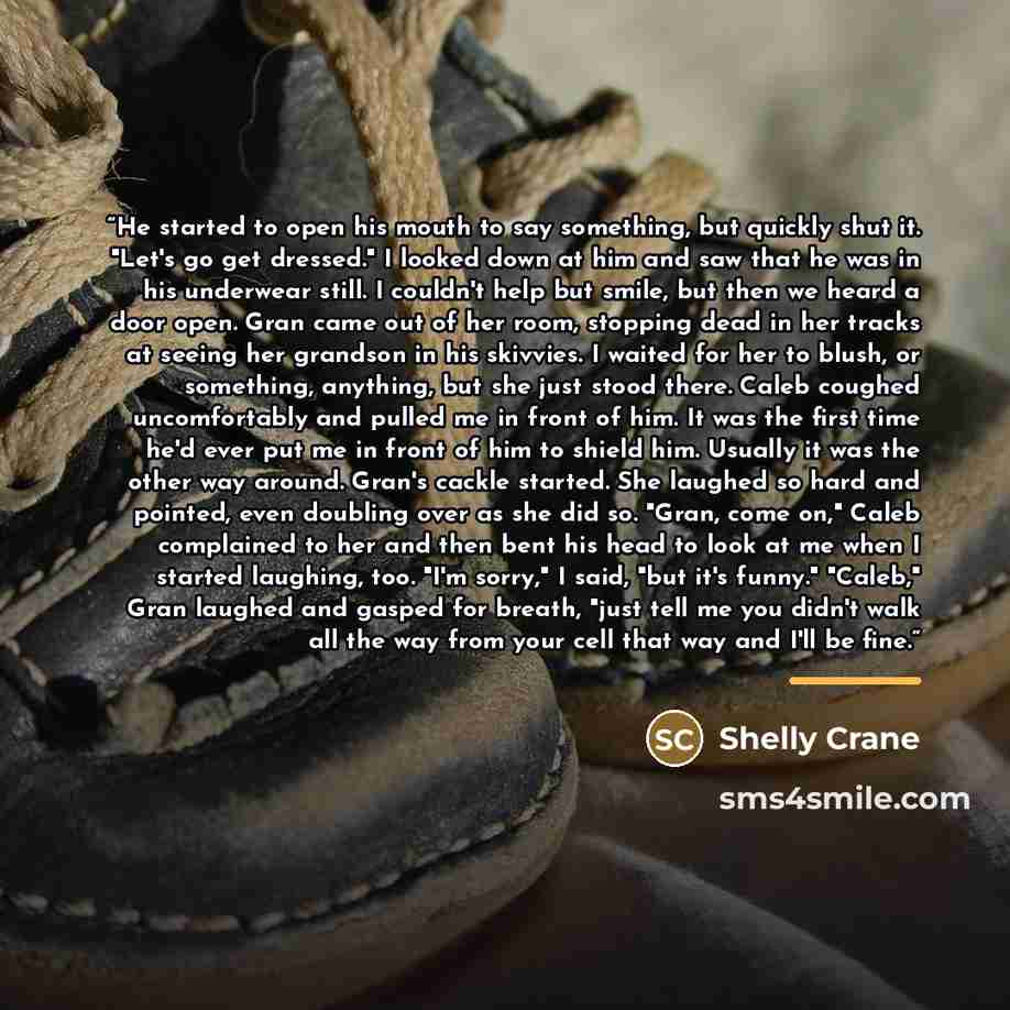 “He started to open his mouth to say something, but quickly shut it. "Let's go get dressed." I looked down at him and saw that he was in his underwear still. I couldn't help but smile, but then we heard a door open. Gran came out of her room, stopping dead in her tracks at seeing her grandson in…” quote by Shelly Crane