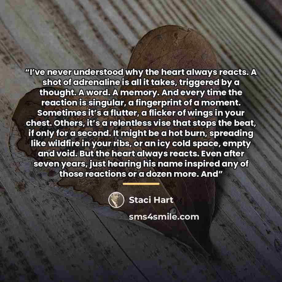 “I’ve never understood why the heart always reacts. A shot of adrenaline is all it takes, triggered by a thought. A word. A memory. And every time the reaction is singular, a fingerprint of a moment. Sometimes it’s a flutter, a flicker of wings in your chest. Others, it’s a relentless vise that…” quote by Staci Hart