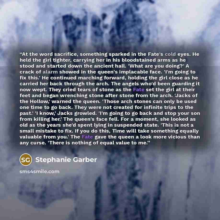 “At the word sacrifice, something sparked in the Fate's cold eyes. He held the girl tighter, carrying her in his bloodstained arms as he stood and started down the ancient hall. 'What are you doing?' A crack of alarm showed in the queen's implacable face. 'I'm going to fix this.' He continued…” quote by Stephanie Garber