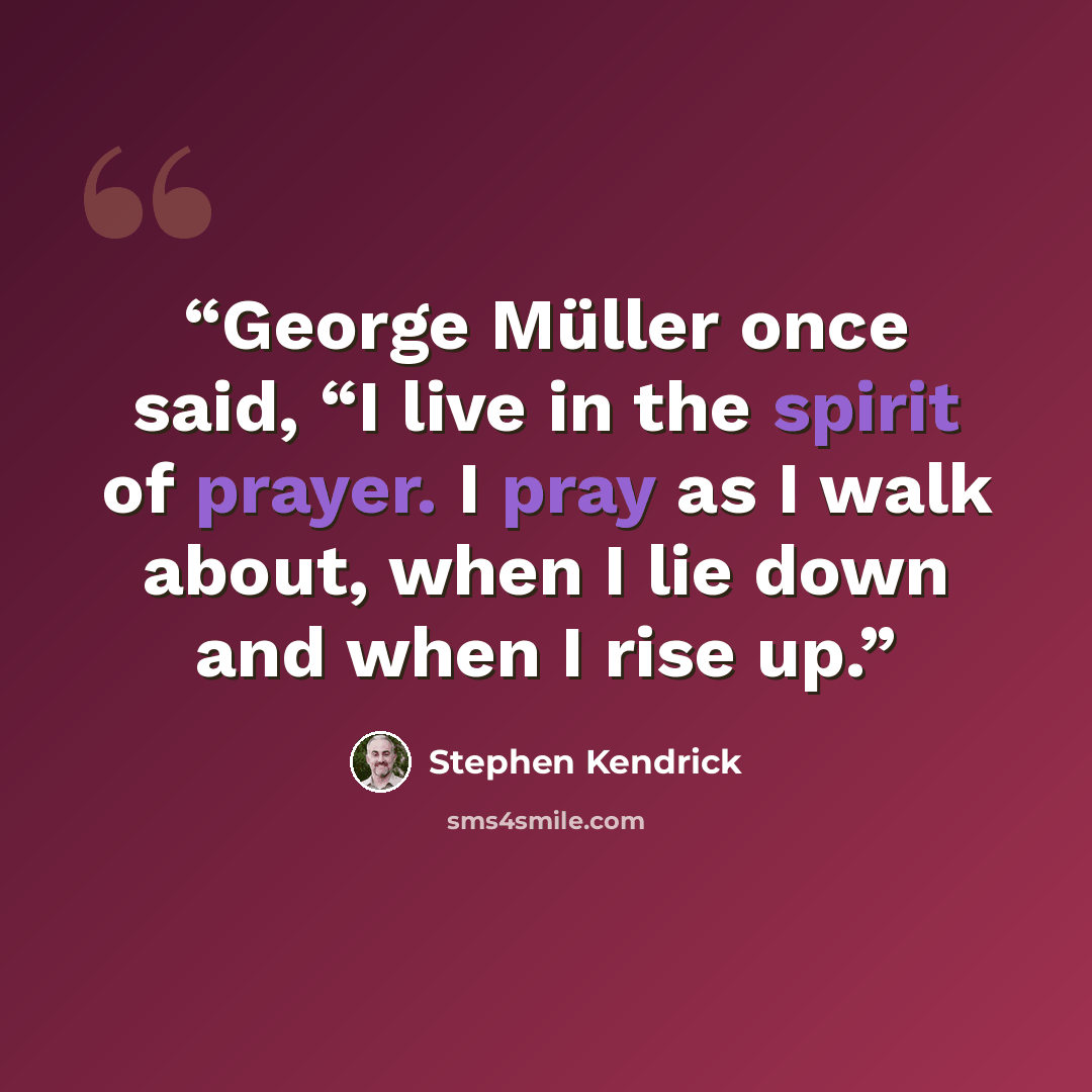 “George Müller once said, “I live in the spirit of prayer. I pray as I walk about, when I lie down and when I rise up.” quote by Stephen Kendrick