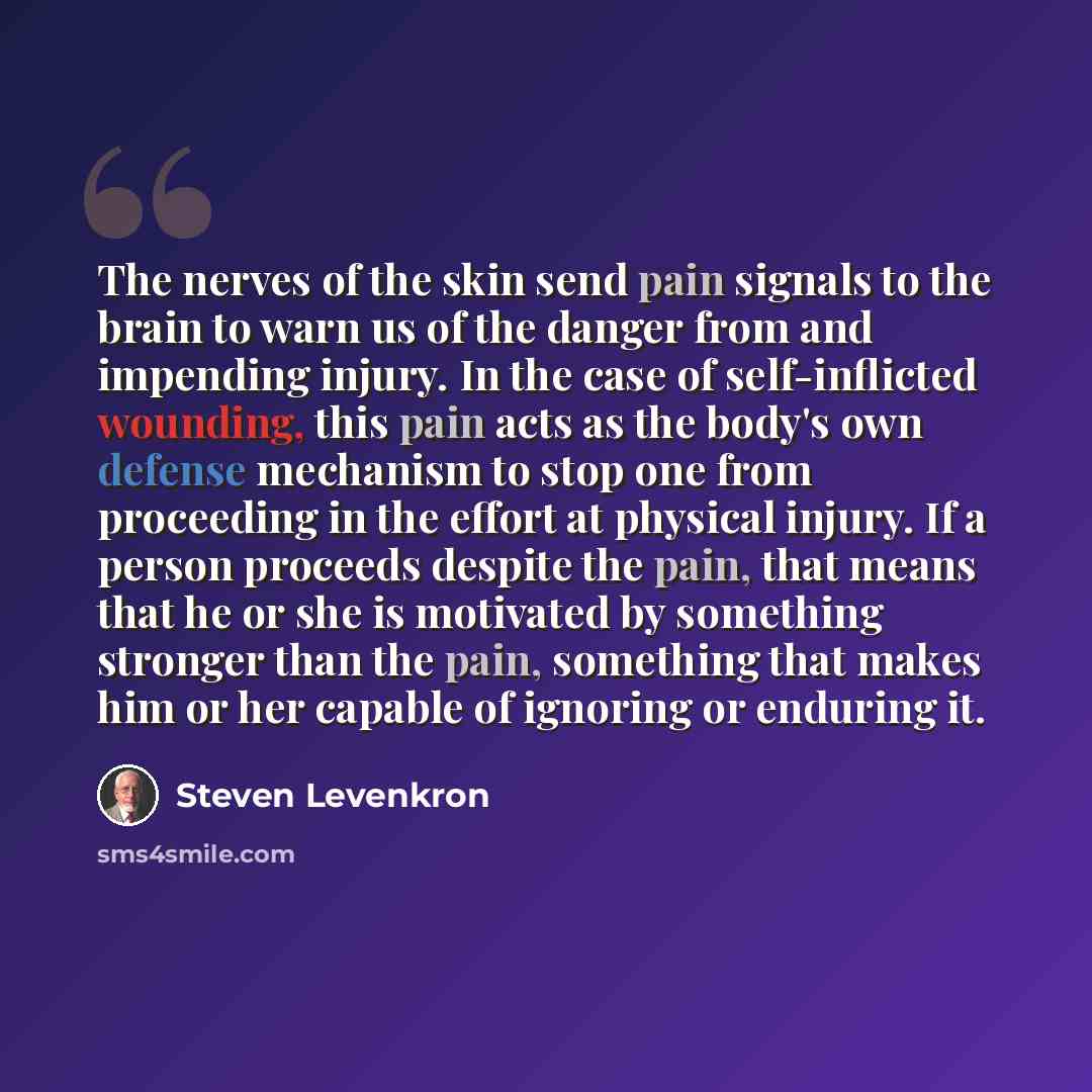 “The nerves of the skin send pain signals to the brain to warn us of the danger from and impending injury. In the case of self-inflicted wounding, this pain acts as the body's own defense mechanism to stop one from proceeding in the effort at physical injury. If a person proceeds despite the pain…” quote by Steven Levenkron
