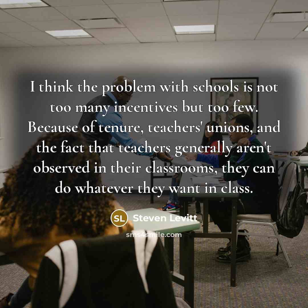 “I think the problem with schools is not too many incentives but too few. Because of tenure, teachers' unions, and the fact that teachers generally aren't observed in their classrooms, they can do whatever they want in class.” quote by Steven Levitt