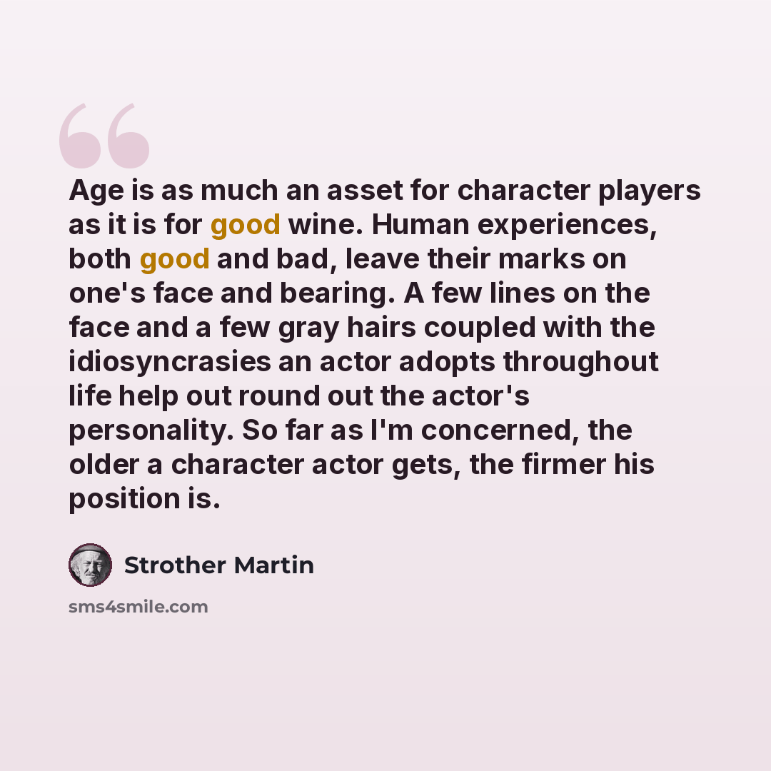 “Age is as much an asset for character players as it is for good wine. Human experiences, both good and bad, leave their marks on one's face and bearing. A few lines on the face and a few gray hairs coupled with the idiosyncrasies an actor adopts throughout life help out round out the actor's…” quote by Strother Martin