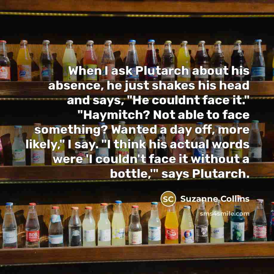 “When I ask Plutarch about his absence, he just shakes his head and says, "He couldnt face it." "Haymitch? Not able to face something? Wanted a day off, more likely," I say. "I think his actual words were 'I couldn't face it without a bottle,'" says Plutarch.” quote by Suzanne Collins