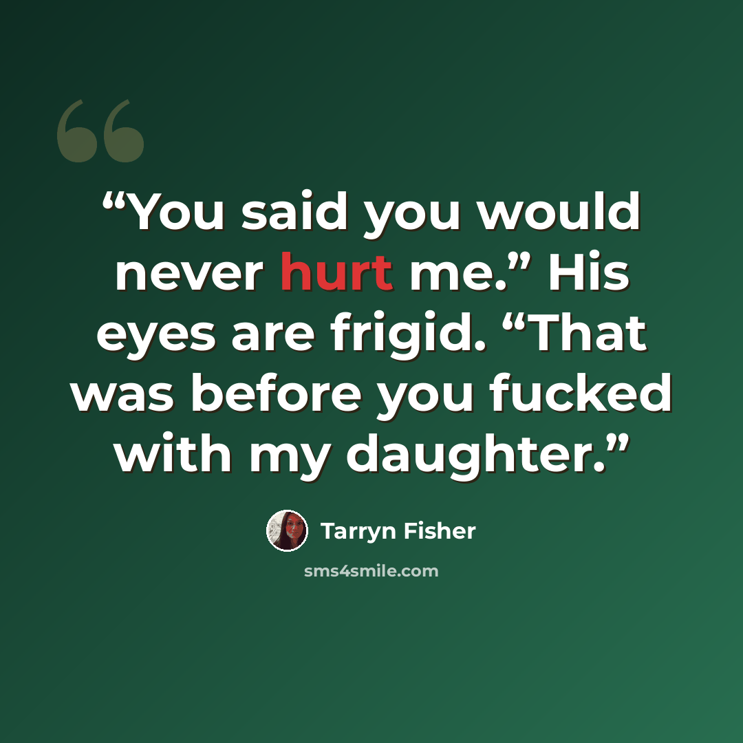 “You said you would never hurt me.” His eyes are frigid. “That was before you fucked with my daughter.” quote by Tarryn Fisher