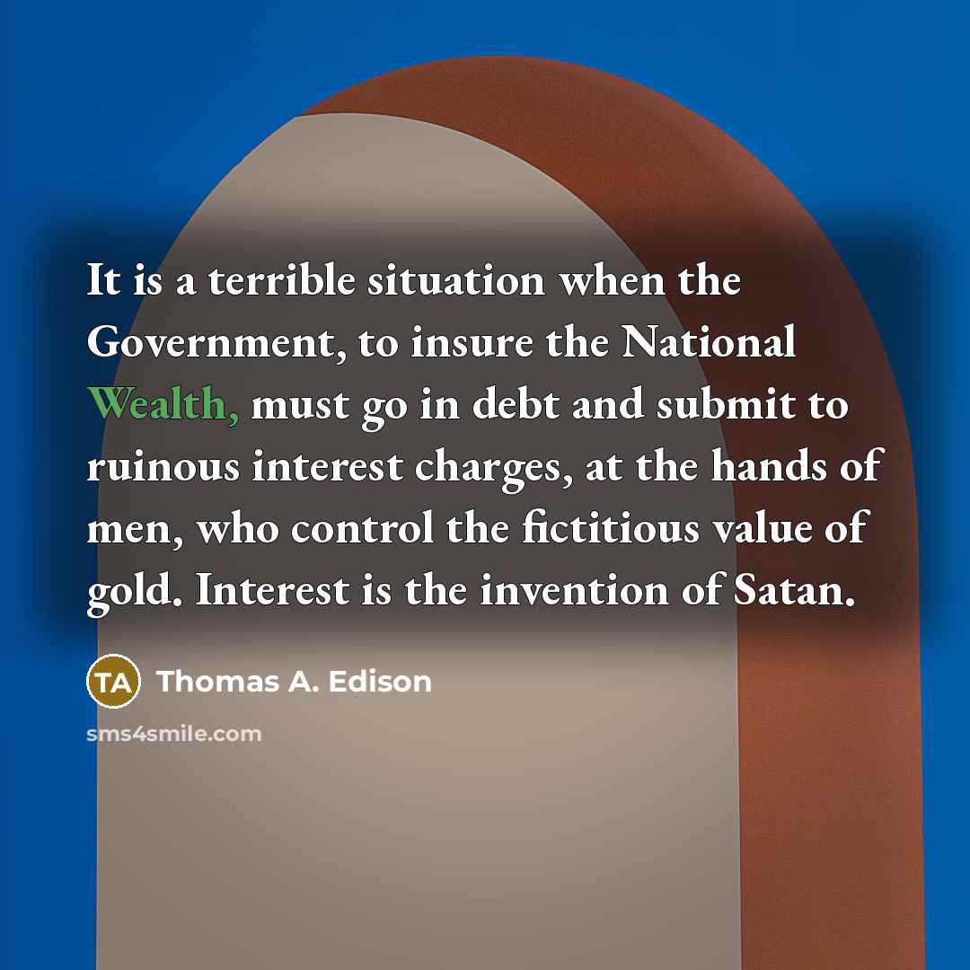 “It is a terrible situation when the Government, to insure the National Wealth, must go in debt and submit to ruinous interest charges, at the hands of men, who control the fictitious value of gold. Interest is the invention of Satan.” quote by Thomas A. Edison