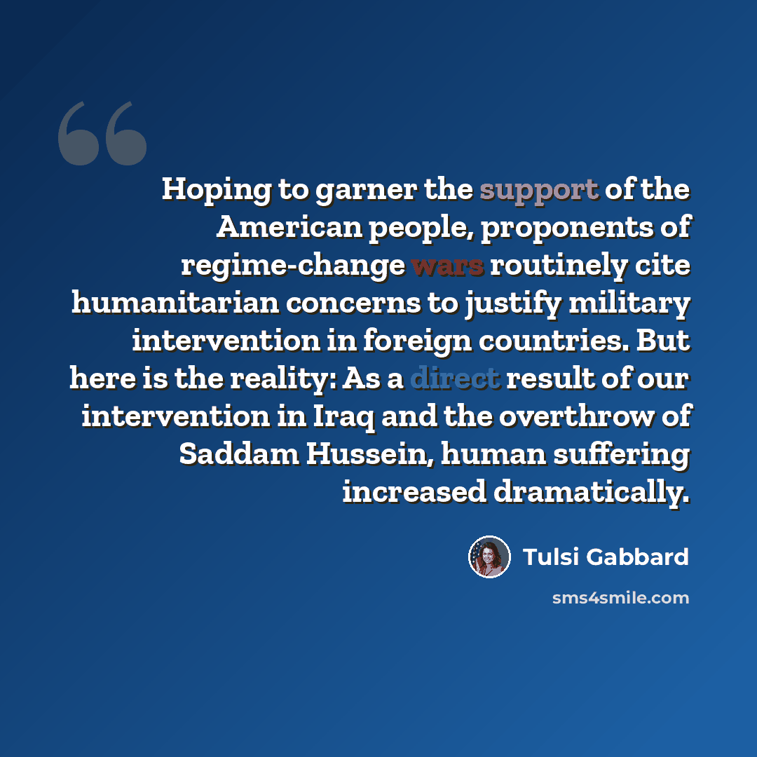 “Hoping to garner the support of the American people, proponents of regime-change wars routinely cite humanitarian concerns to justify military intervention in foreign countries. But here is the reality: As a direct result of our intervention in Iraq and the overthrow of Saddam Hussein, human…” quote by Tulsi Gabbard