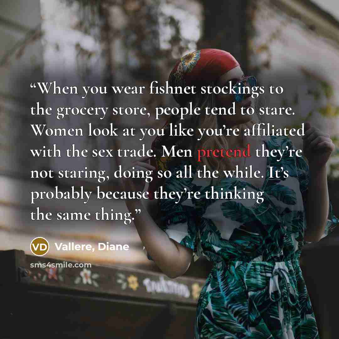 “When you wear fishnet stockings to the grocery store, people tend to stare. Women look at you like you’re affiliated with the sex trade. Men pretend they’re not staring, doing so all the while. It’s probably because they’re thinking the same thing.” quote by Vallere, Diane