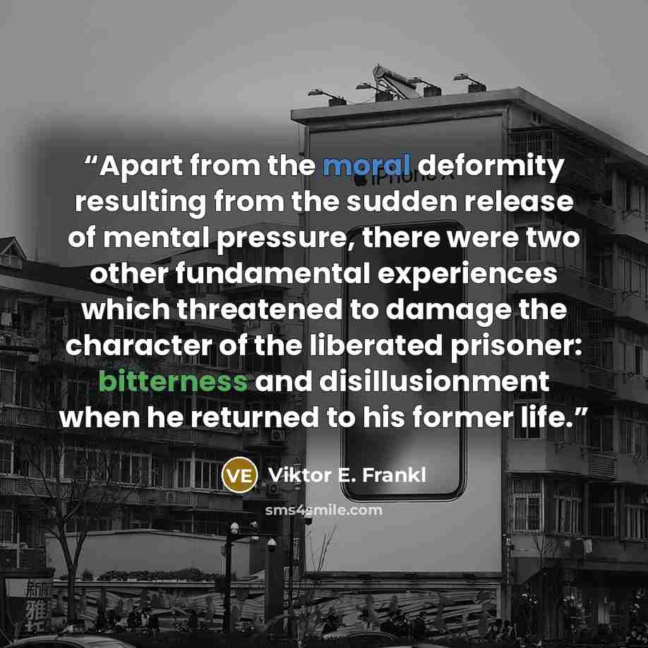“Apart from the moral deformity resulting from the sudden release of mental pressure, there were two other fundamental experiences which threatened to damage the character of the liberated prisoner: bitterness and disillusionment when he returned to his former life.” quote by Viktor E. Frankl