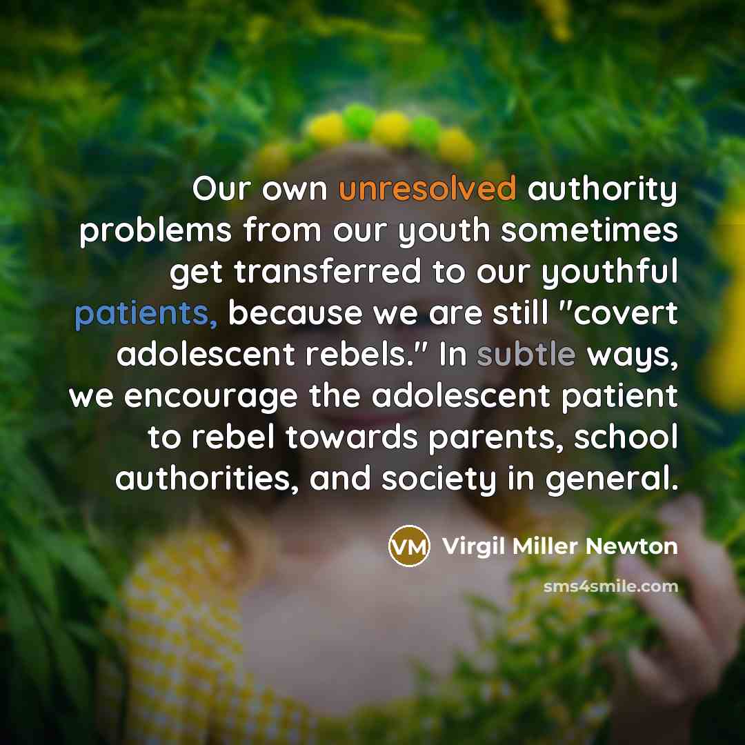 “Our own unresolved authority problems from our youth sometimes get transferred to our youthful patients, because we are still "covert adolescent rebels." In subtle ways, we encourage the adolescent patient to rebel towards parents, school authorities, and society in general.” quote by Virgil Miller Newton
