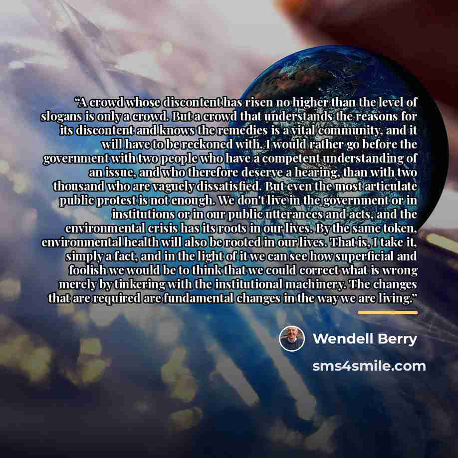 “A crowd whose discontent has risen no higher than the level of slogans is only a crowd. But a crowd that understands the reasons for its discontent and knows the remedies is a vital community, and it will have to be reckoned with. I would rather go before the government with two people who have a…” quote by Wendell Berry