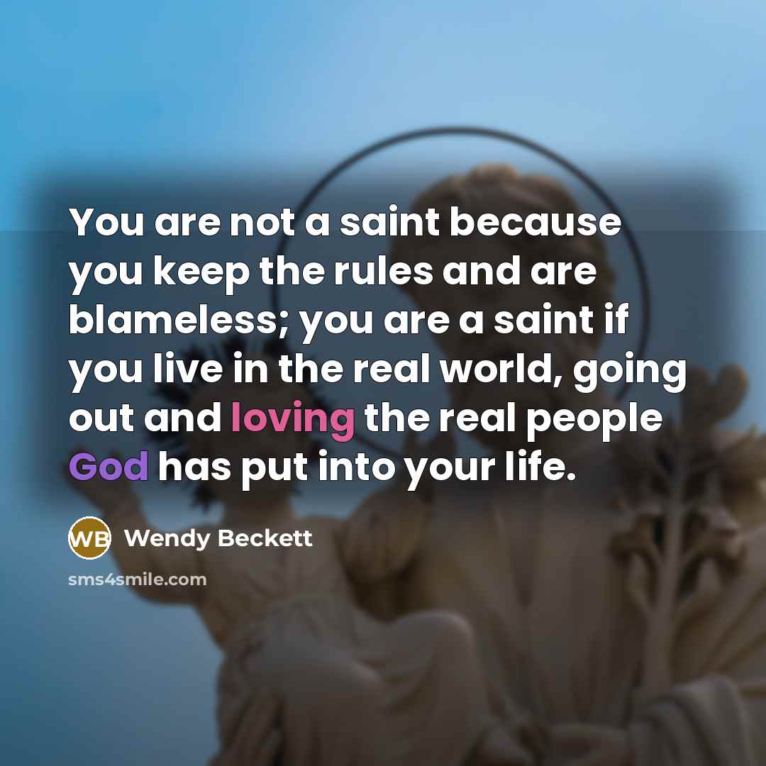 “You are not a saint because you keep the rules and are blameless; you are a saint if you live in the real world, going out and loving the real people God has put into your life.” quote by Wendy Beckett