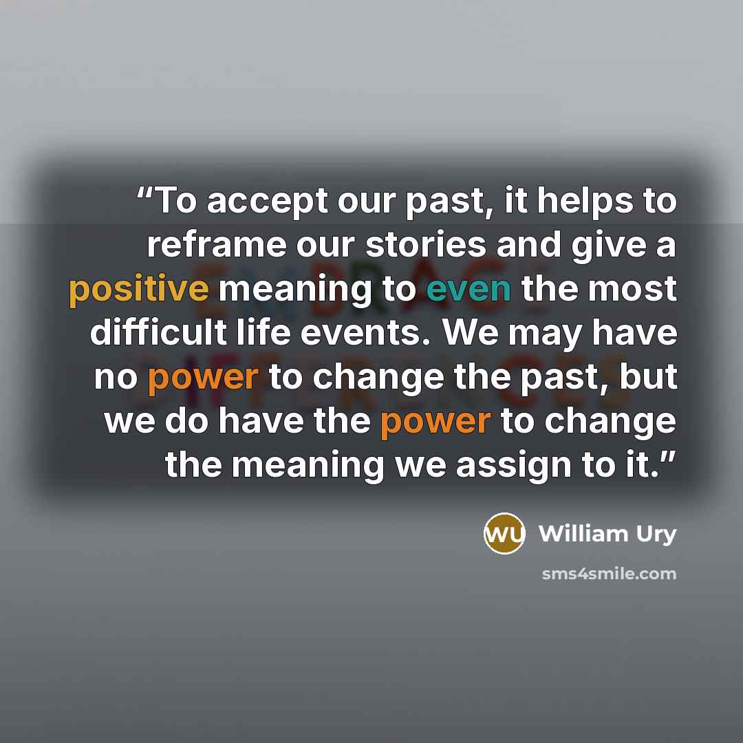 “To accept our past, it helps to reframe our stories and give a positive meaning to even the most difficult life events. We may have no power to change the past, but we do have the power to change the meaning we assign to it.” quote by William Ury