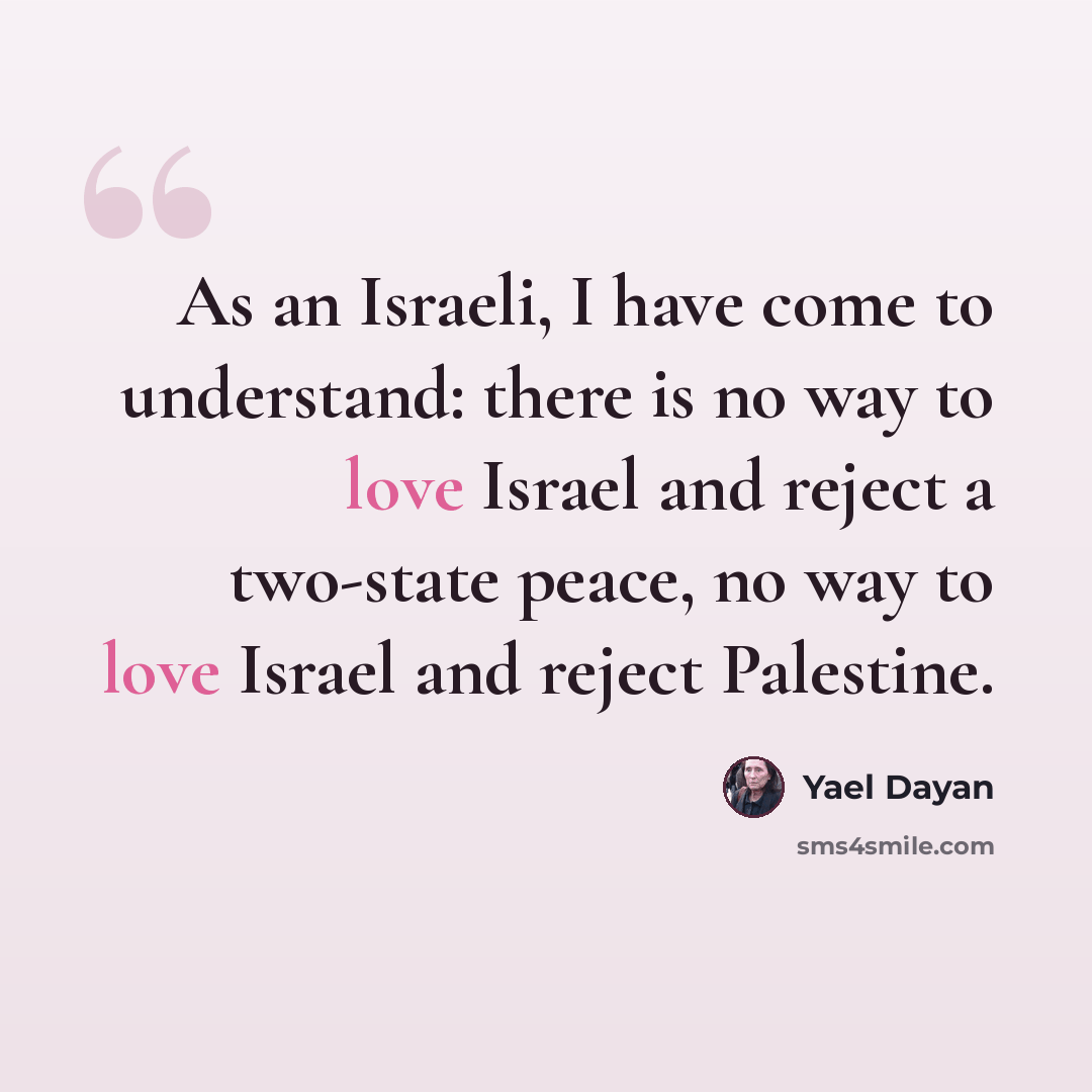 “As an Israeli, I have come to understand: there is no way to love Israel and reject a two-state peace, no way to love Israel and reject Palestine.” quote by Yael Dayan