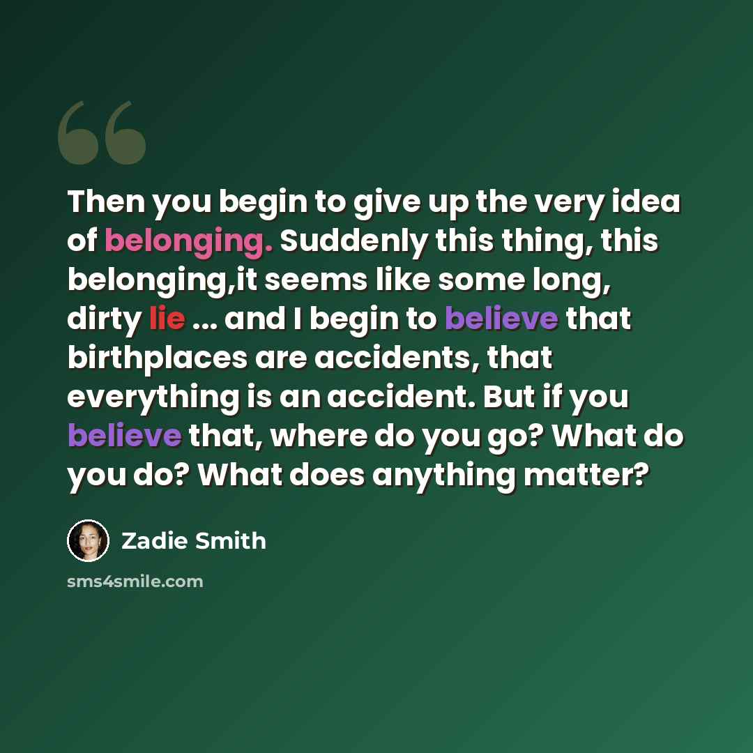 “Then you begin to give up the very idea of belonging. Suddenly this thing, this belonging,it seems like some long, dirty lie ... and I begin to believe that birthplaces are accidents, that everything is an accident. But if you believe that, where do you go? What do you do? What does anything matter?” quote by Zadie Smith