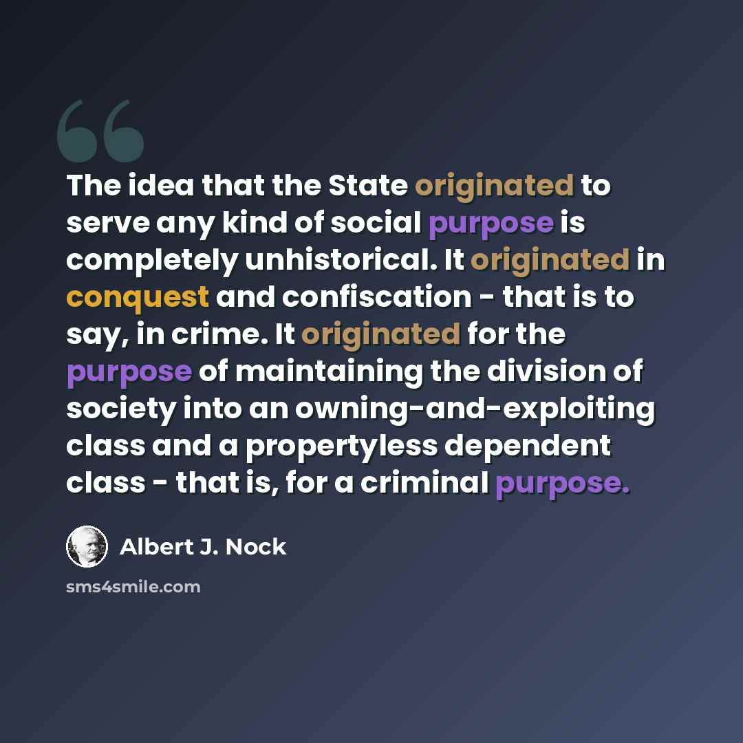 “The idea that the State originated to serve any kind of social purpose is completely unhistorical. It originated in conquest and confiscation - that is to say, in crime. It originated for the purpose of maintaining the division of society into an owning-and-exploiting class and a propertyless…” quote by Albert J. Nock