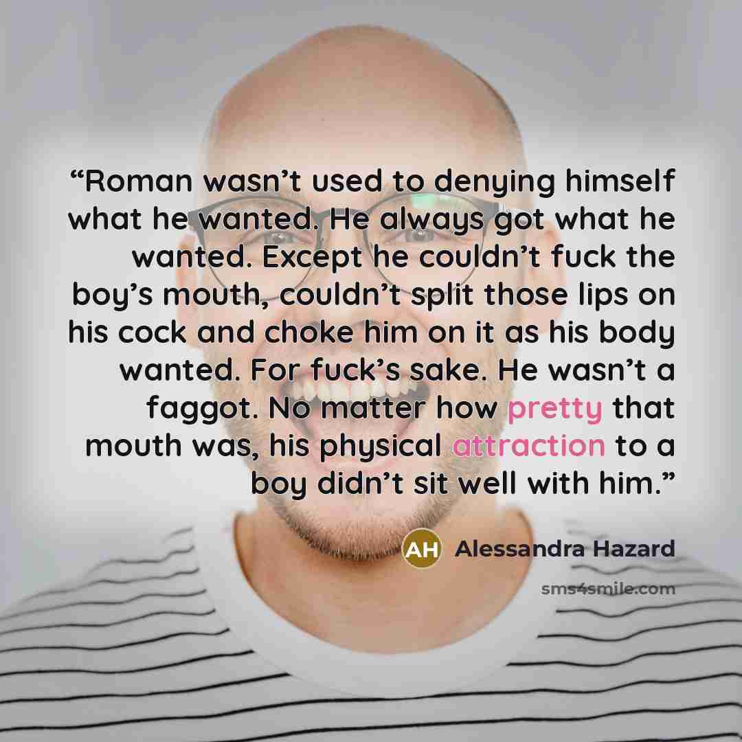 “Roman wasn’t used to denying himself what he wanted. He always got what he wanted. Except he couldn’t fuck the boy’s mouth, couldn’t split those lips on his cock and choke him on it as his body wanted. For fuck’s sake. He wasn’t a faggot. No matter how pretty that mouth was, his physical…” quote by Alessandra Hazard