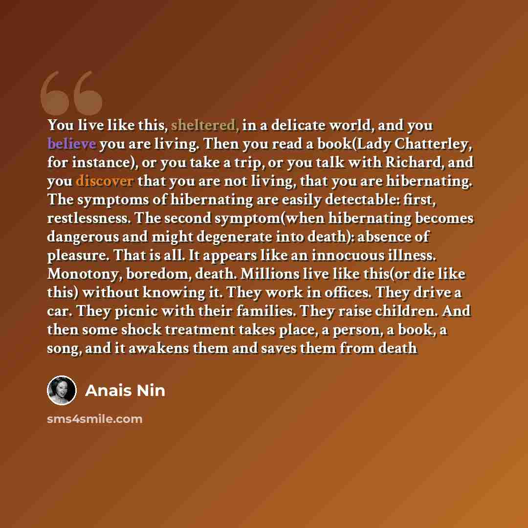 “You live like this, sheltered, in a delicate world, and you believe you are living. Then you read a book(Lady Chatterley, for instance), or you take a trip, or you talk with Richard, and you discover that you are not living, that you are hibernating. The symptoms of hibernating are easily…” quote by Anais Nin