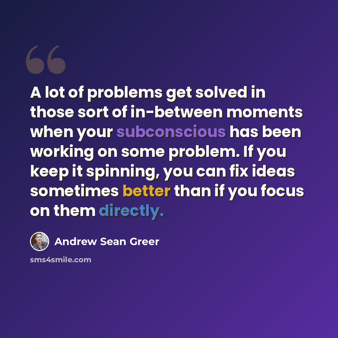 “A lot of problems get solved in those sort of in-between moments when your subconscious has been working on some problem. If you keep it spinning, you can fix ideas sometimes better than if you focus on them directly.” quote by Andrew Sean Greer