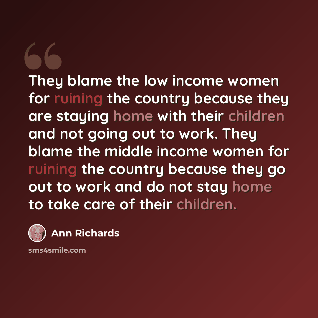 “They blame the low income women for ruining the country because they are staying home with their children and not going out to work. They blame the middle income women for ruining the country because they go out to work and do not stay home to take care of their children.” quote by Ann Richards