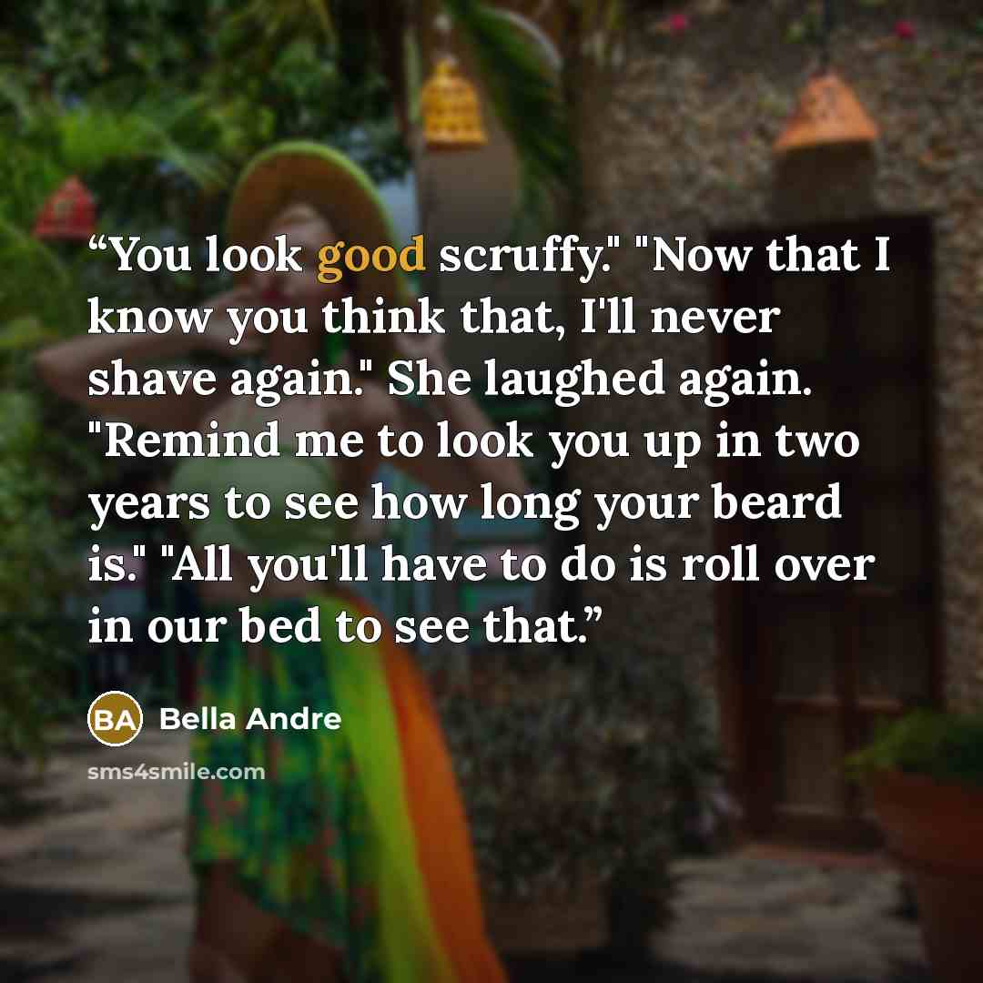 “You look good scruffy." "Now that I know you think that, I'll never shave again." She laughed again. "Remind me to look you up in two years to see how long your beard is." "All you'll have to do is roll over in our bed to see that.” quote by Bella Andre
