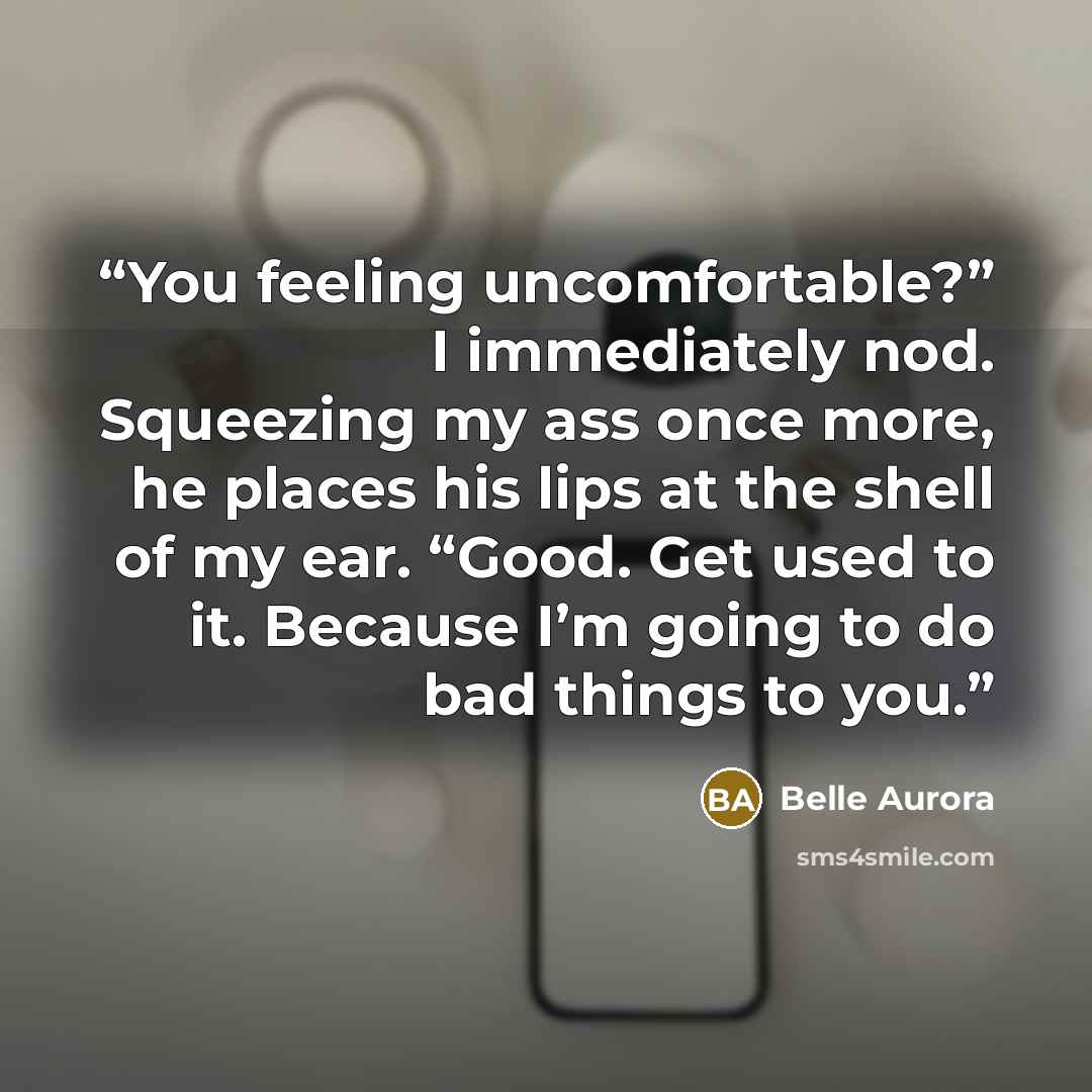 “You feeling uncomfortable?” I immediately nod. Squeezing my ass once more, he places his lips at the shell of my ear. “Good. Get used to it. Because I’m going to do bad things to you.” quote by Belle Aurora