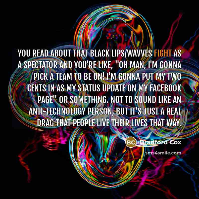 “You read about that Black Lips/Wavves fight as a spectator and you're like, "Oh man, I'm gonna pick a team to be on! I'm gonna put my two cents in as my status update on my Facebook page" or something. Not to sound like an anti-technology person, but it's just a real drag that people live their…” quote by Bradford Cox
