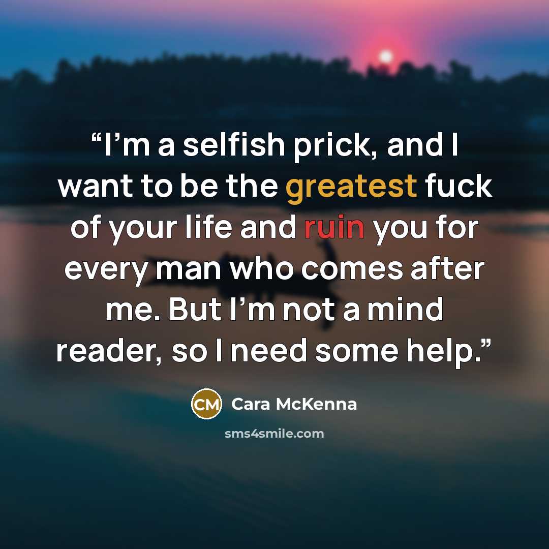 “I’m a selfish prick, and I want to be the greatest fuck of your life and ruin you for every man who comes after me. But I’m not a mind reader, so I need some help.” quote by Cara McKenna