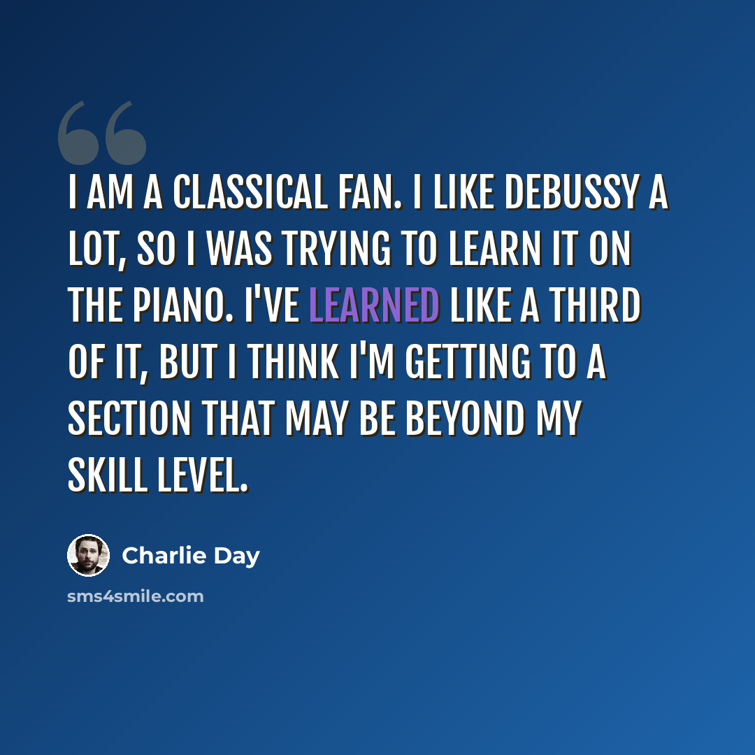 “I am a classical fan. I like Debussy a lot, so I was trying to learn it on the piano. I've learned like a third of it, but I think I'm getting to a section that may be beyond my skill level.” quote by Charlie Day