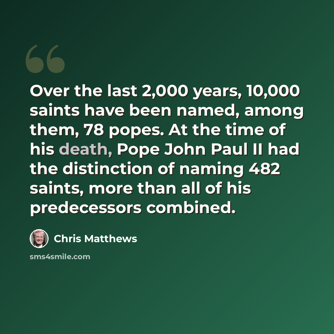 “Over the last 2,000 years, 10,000 saints have been named, among them, 78 popes. At the time of his death, Pope John Paul II had the distinction of naming 482 saints, more than all of his predecessors combined.” quote by Chris Matthews