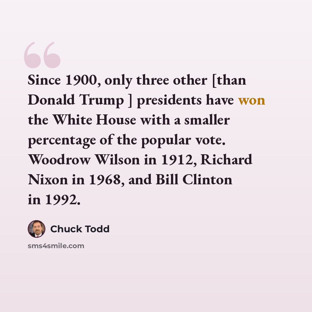 “Since 1900, only three other [than Donald Trump ] presidents have won the White House with a smaller percentage of the popular vote. Woodrow Wilson in 1912, Richard Nixon in 1968, and Bill Clinton in 1992.” quote by Chuck Todd