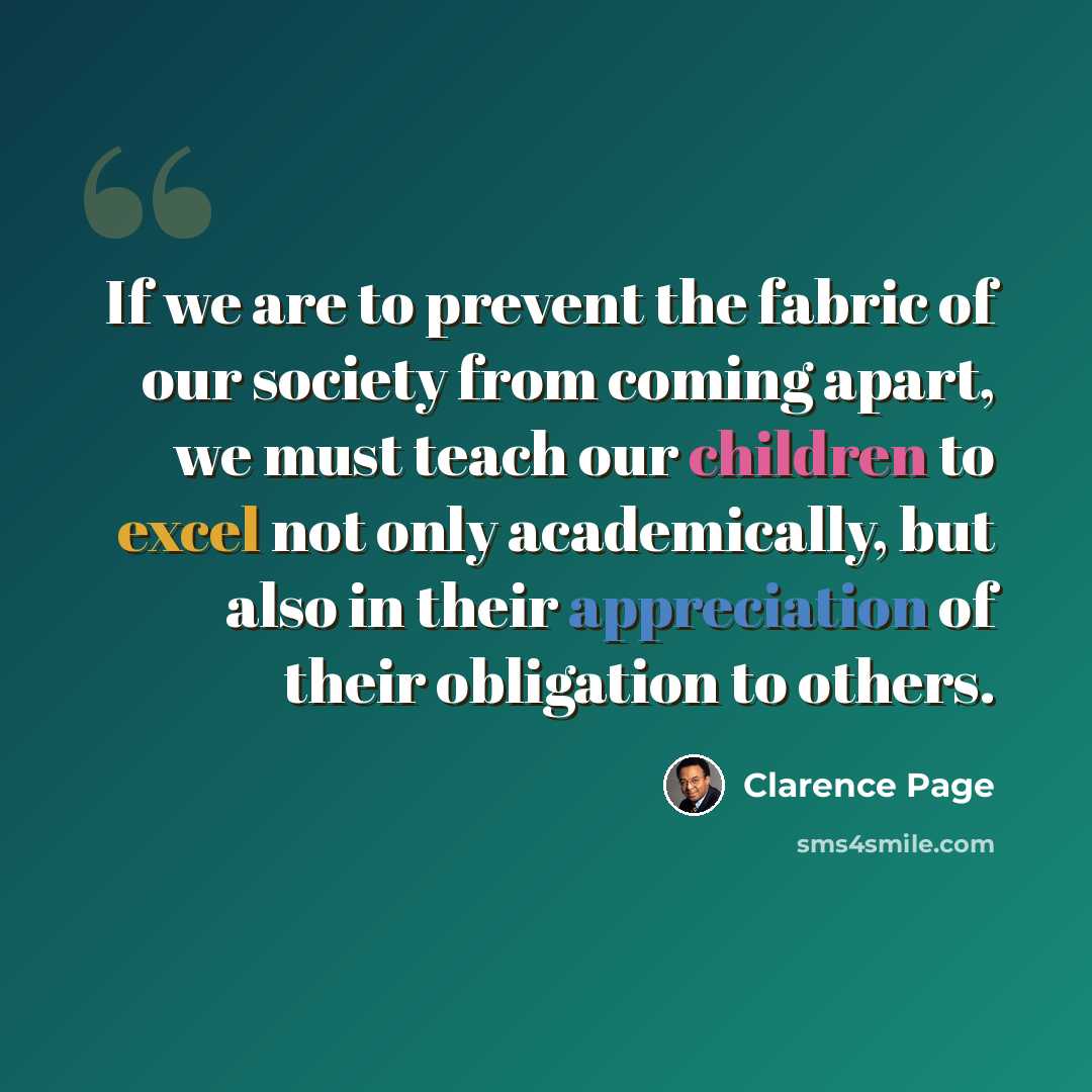 “If we are to prevent the fabric of our society from coming apart, we must teach our children to excel not only academically, but also in their appreciation of their obligation to others.” quote by Clarence Page