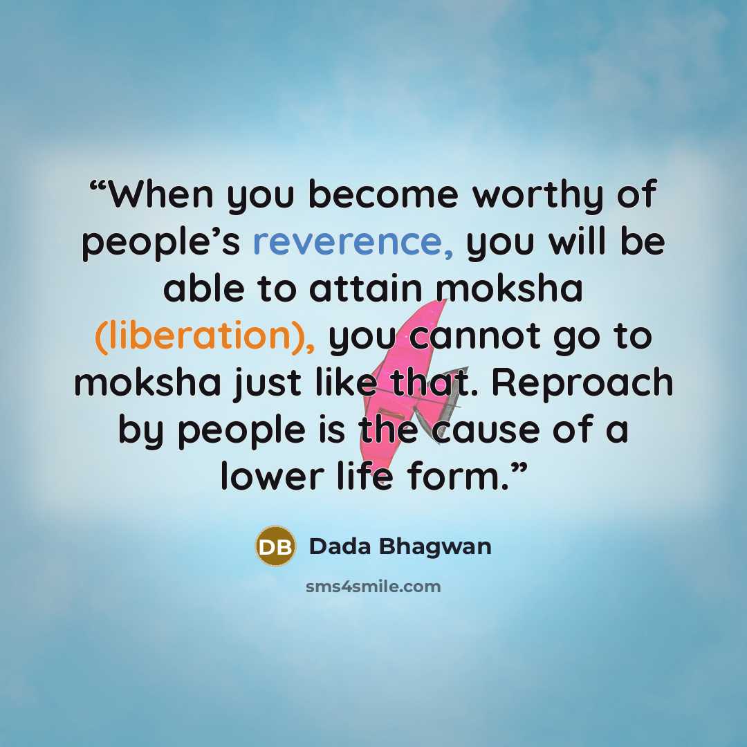 “When you become worthy of people’s reverence, you will be able to attain moksha (liberation), you cannot go to moksha just like that. Reproach by people is the cause of a lower life form.” quote by Dada Bhagwan