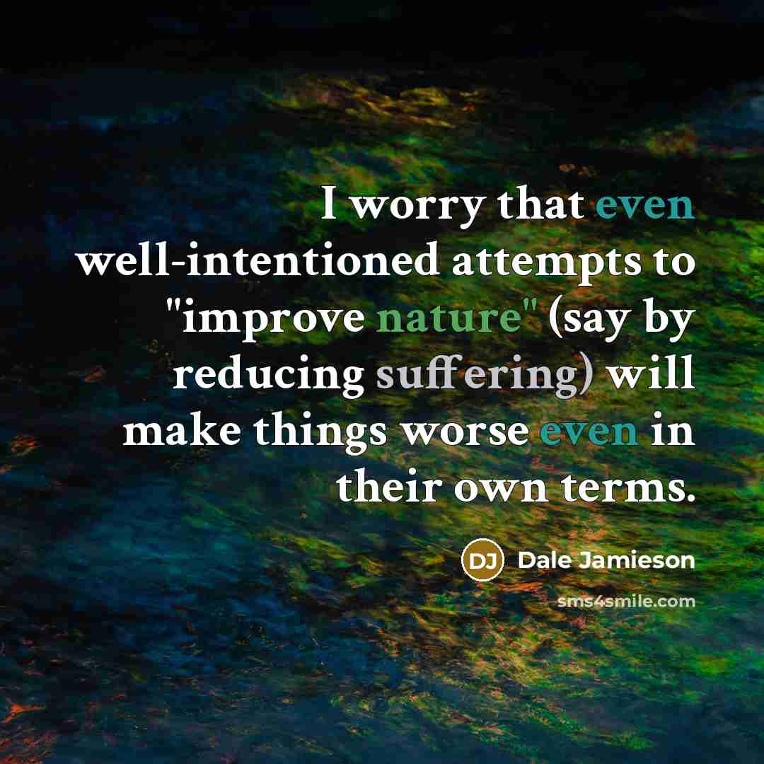 “I worry that even well-intentioned attempts to "improve nature" (say by reducing suffering) will make things worse even in their own terms.” quote by Dale Jamieson