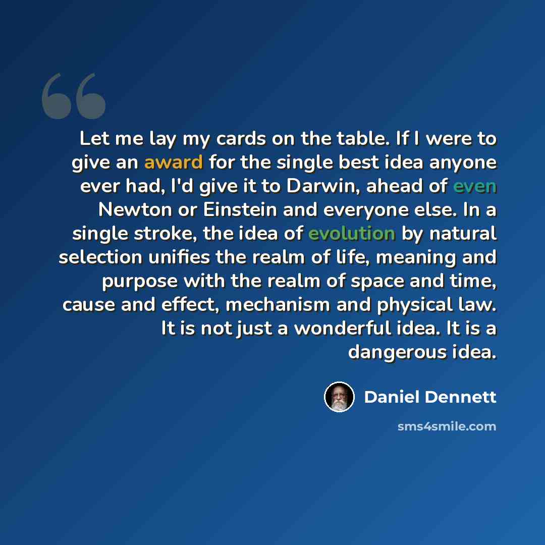 “Let me lay my cards on the table. If I were to give an award for the single best idea anyone ever had, I'd give it to Darwin, ahead of even Newton or Einstein and everyone else. In a single stroke, the idea of evolution by natural selection unifies the realm of life, meaning and purpose with the…” quote by Daniel Dennett
