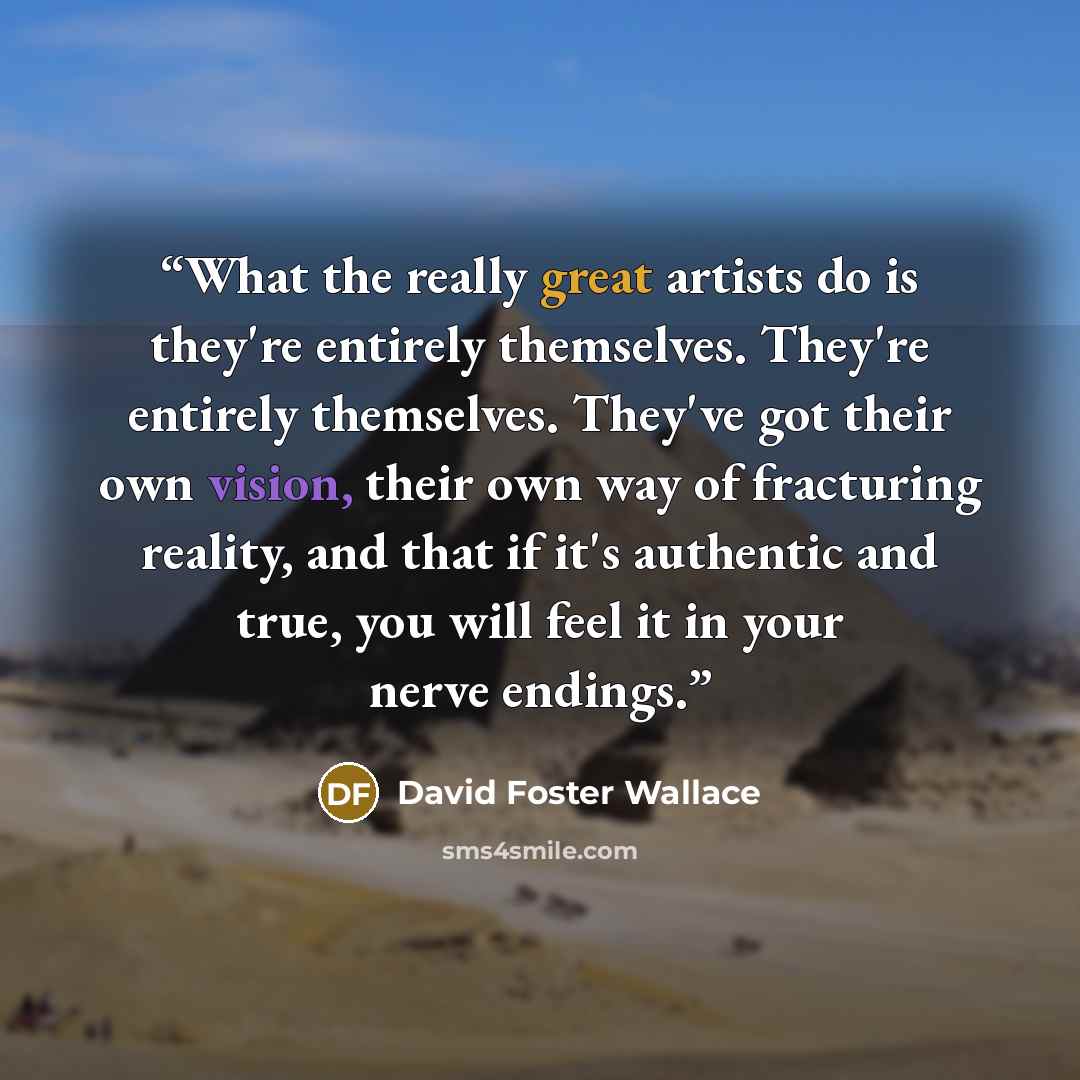 “What the really great artists do is they're entirely themselves. They're entirely themselves. They've got their own vision, their own way of fracturing reality, and that if it's authentic and true, you will feel it in your nerve endings.” quote by David Foster Wallace