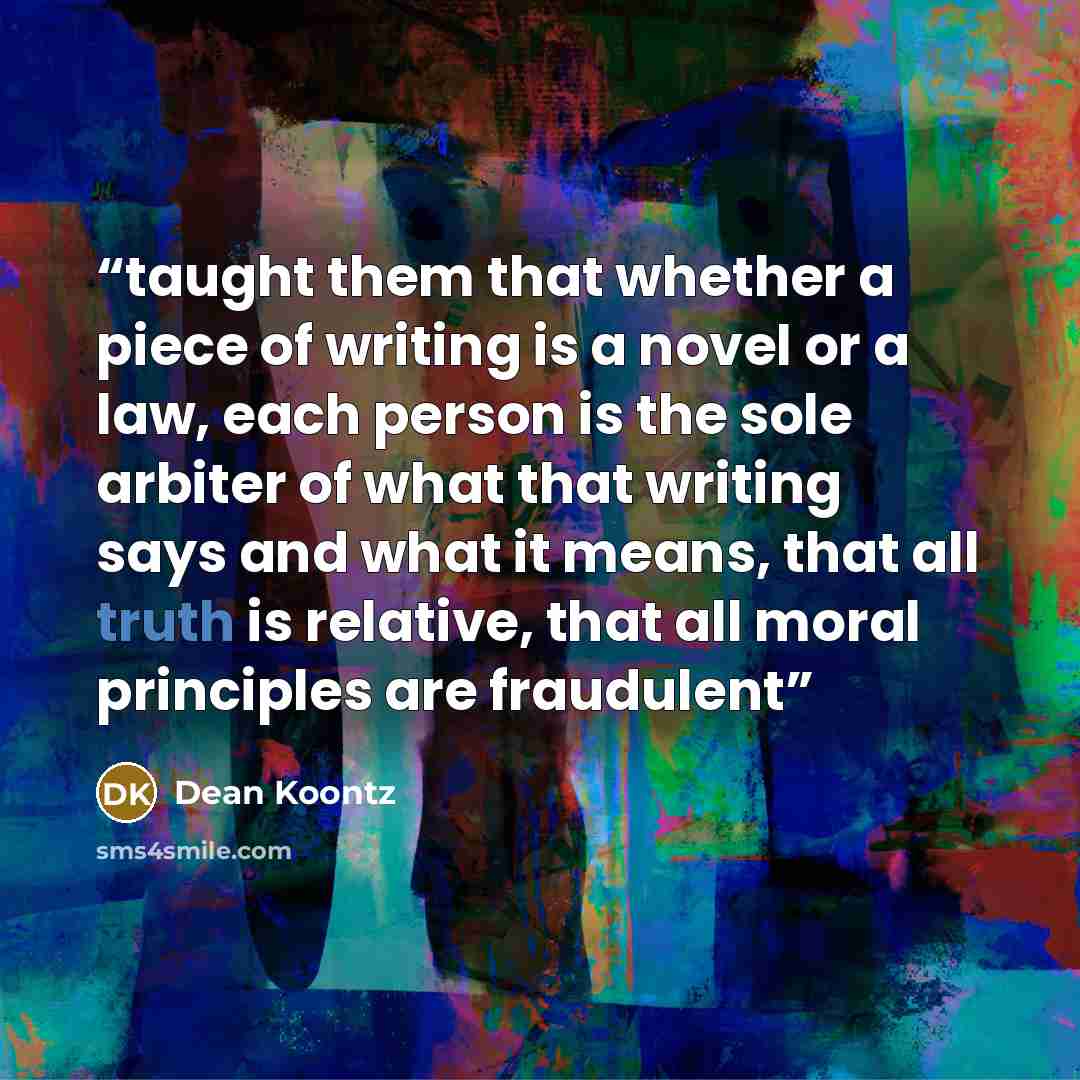 “taught them that whether a piece of writing is a novel or a law, each person is the sole arbiter of what that writing says and what it means, that all truth is relative, that all moral principles are fraudulent” quote by Dean Koontz